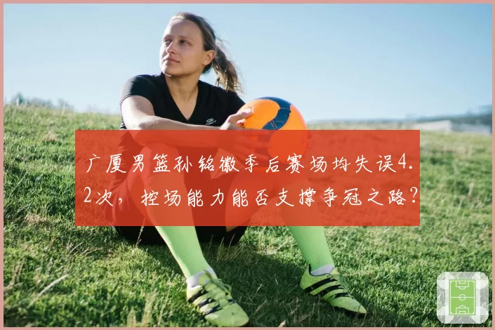 广厦男篮孙铭徽季后赛场均失误4.2次,控场能力能否支撑争冠之路?