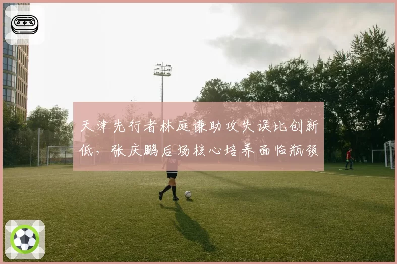 天津先行者林庭谦助攻失误比创新低,张庆鹏后场核心培养面临瓶颈