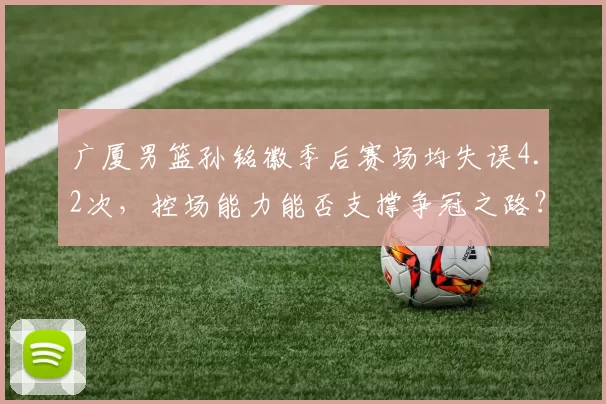 广厦男篮孙铭徽季后赛场均失误4.2次,控场能力能否支撑争冠之路?