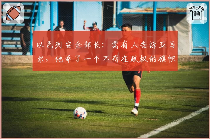 以色列安全部长：需有人告诉亚马尔，他举了一个不存在政权的旗帜