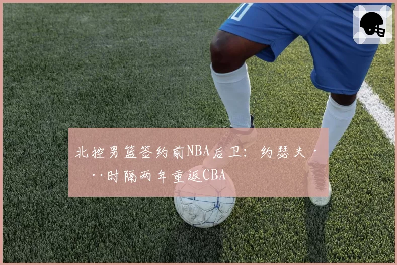 北控男篮签约前NBA后卫：约瑟夫·杨时隔两年重返CBA