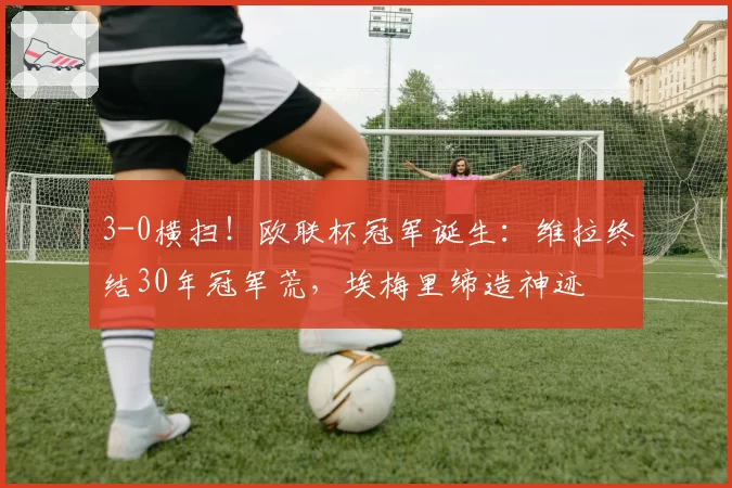 3-0横扫！欧联杯冠军诞生：维拉终结30年冠军荒，埃梅里缔造神迹