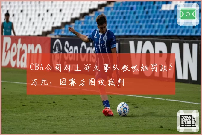 CBA公司对上海久事队教练组罚款5万元,因赛后围攻裁判