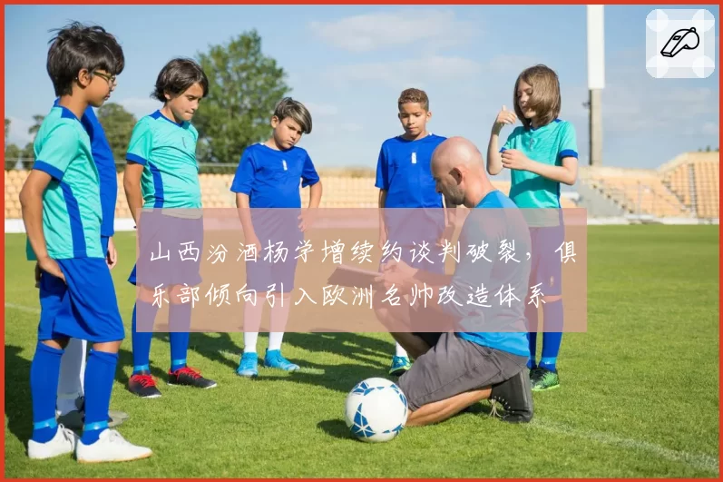 山西汾酒杨学增续约谈判破裂，俱乐部倾向引入欧洲名帅改造体系