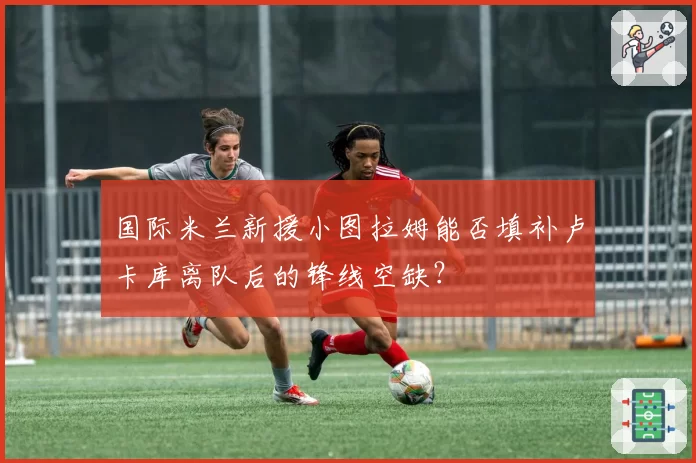 国际米兰新援小图拉姆能否填补卢卡库离队后的锋线空缺?
