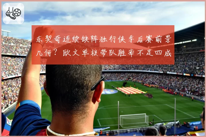 东契奇连续缺阵独行侠季后赛前景几何？欧文单核带队胜率不足四成引发担忧