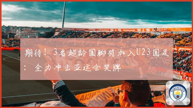 期待！3名超龄国脚将加入U23国足：全力冲击亚运会奖牌