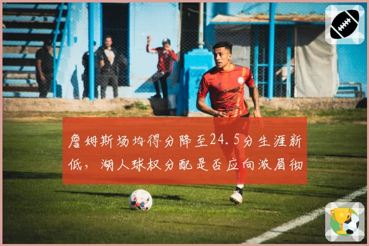 詹姆斯场均得分降至24.5分生涯新低,湖人球权分配是否应向浓眉彻底倾斜?