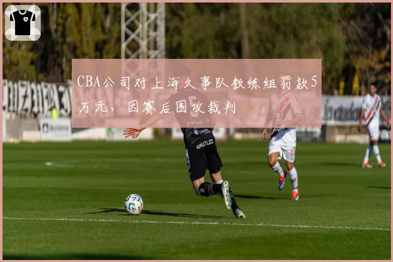 CBA公司对上海久事队教练组罚款5万元,因赛后围攻裁判