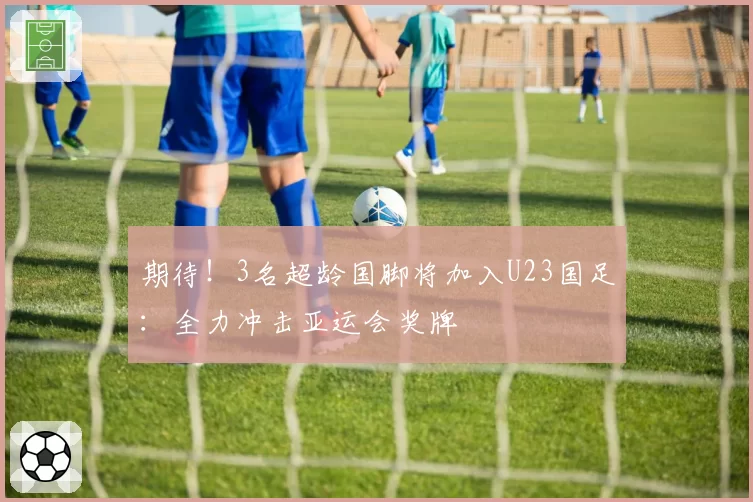 期待！3名超龄国脚将加入U23国足：全力冲击亚运会奖牌