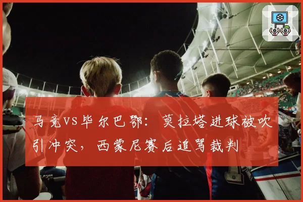 马竞vs毕尔巴鄂:莫拉塔进球被吹引冲突,西蒙尼赛后追骂裁判