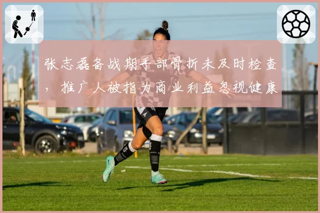 张志磊备战期手部骨折未及时检查,推广人被指为商业利益忽视健康
