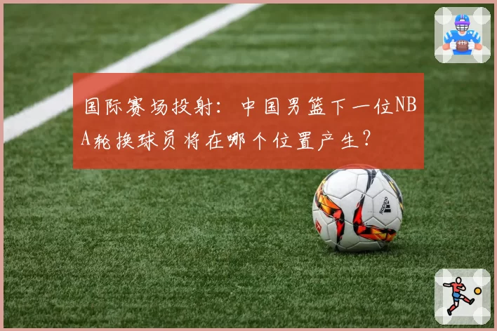 国际赛场投射:中国男篮下一位NBA轮换球员将在哪个位置产生?
