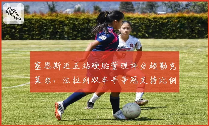 塞恩斯近五站硬胎管理评分超勒克莱尔,法拉利双车手争冠支持比例面临调整
