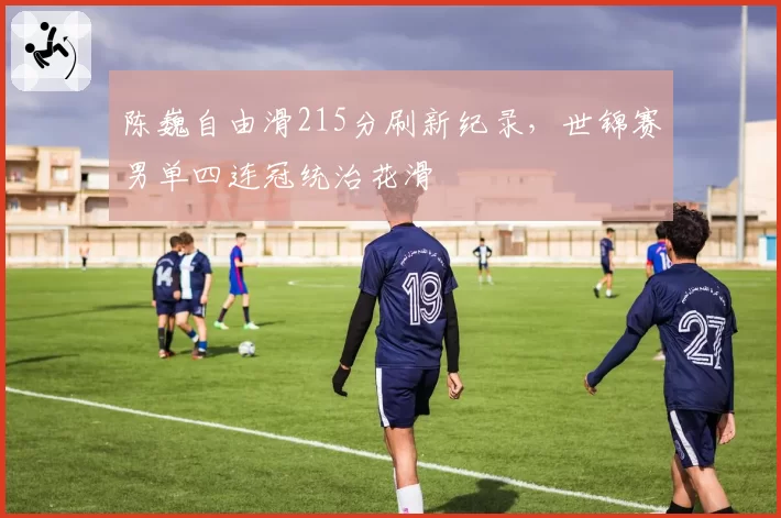 陈巍自由滑215分刷新纪录,世锦赛男单四连冠统治花滑
