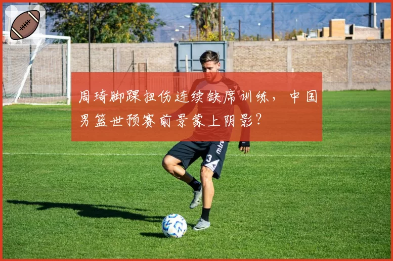 周琦脚踝扭伤连续缺席训练,中国男篮世预赛前景蒙上阴影?