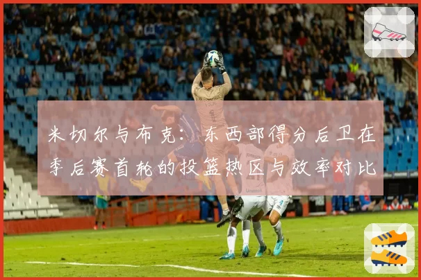 米切尔与布克：东西部得分后卫在季后赛首轮的投篮热区与效率对比
