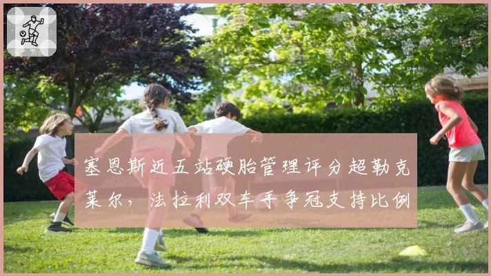 塞恩斯近五站硬胎管理评分超勒克莱尔,法拉利双车手争冠支持比例面临调整