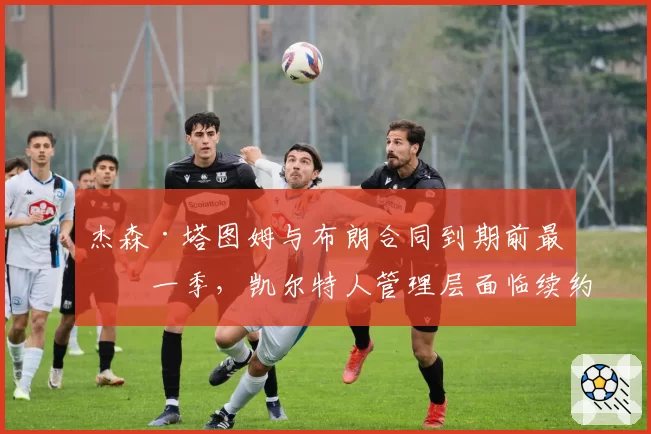 杰森·塔图姆与布朗合同到期前最后一季,凯尔特人管理层面临续约困局?