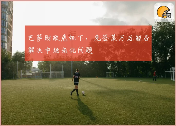 巴萨财政危机下，免签莱万后能否解决中场老化问题