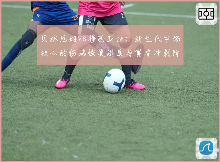 贝林厄姆vs穆西亚拉：新生代中场核心的伤病恢复进度与赛季冲刺阶段影响评估