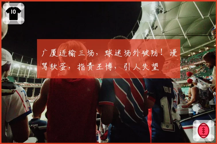 广厦连输三场，球迷场外破防！谩骂软蛋，指责王博，引人失望