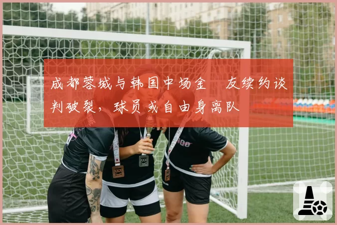 成都蓉城与韩国中场金敃友续约谈判破裂,球员或自由身离队