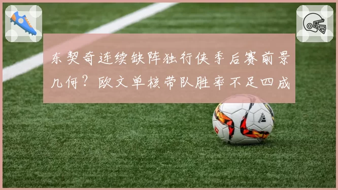 东契奇连续缺阵独行侠季后赛前景几何？欧文单核带队胜率不足四成引发担忧