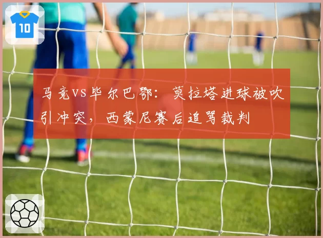 马竞vs毕尔巴鄂：莫拉塔进球被吹引冲突，西蒙尼赛后追骂裁判