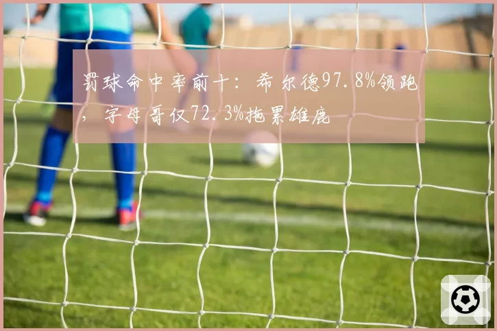 罚球命中率前十：希尔德97.8%领跑，字母哥仅72.3%拖累雄鹿