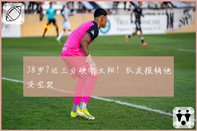 38岁7记三分硬刚太阳！队友报销他没空哭