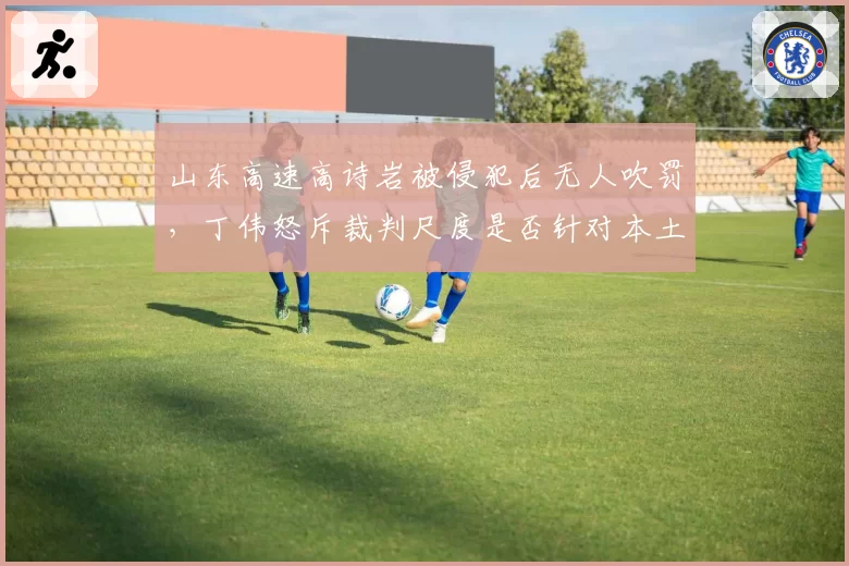 山东高速高诗岩被侵犯后无人吹罚，丁伟怒斥裁判尺度是否针对本土球员？