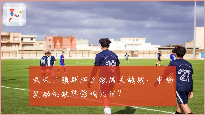 武汉三镇斯坦丘缺席关键战，中场发动机缺阵影响几何？
