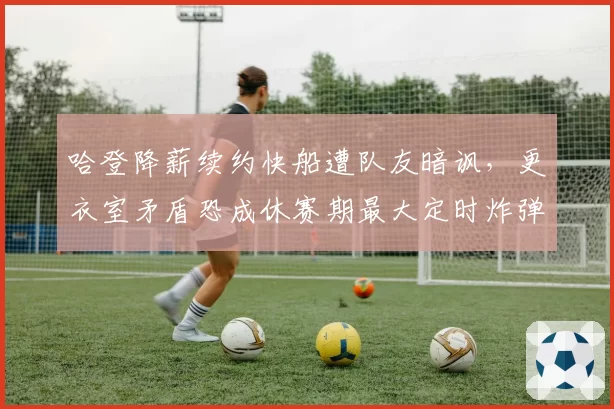 哈登降薪续约快船遭队友暗讽，更衣室矛盾恐成休赛期最大定时炸弹