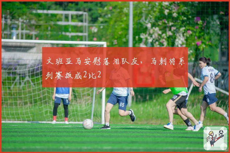 文班亚马安慰落泪队友,马刺将系列赛扳成2比2