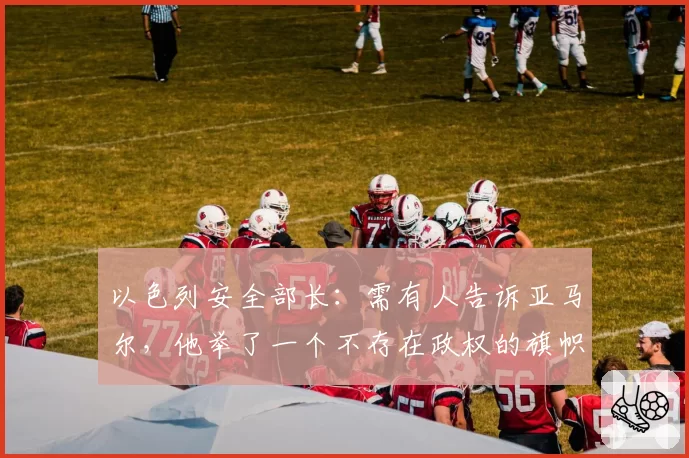 以色列安全部长:需有人告诉亚马尔,他举了一个不存在政权的旗帜