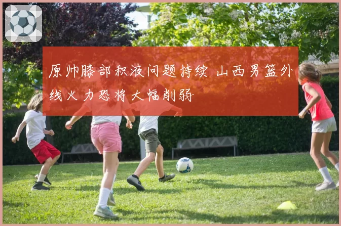 原帅膝部积液问题持续 山西男篮外线火力恐将大幅削弱