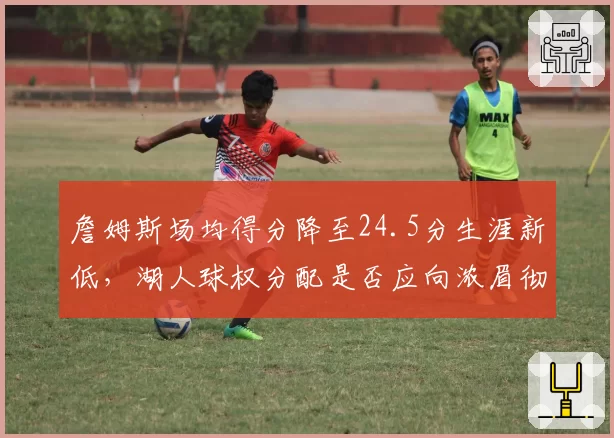詹姆斯场均得分降至24.5分生涯新低,湖人球权分配是否应向浓眉彻底倾斜?