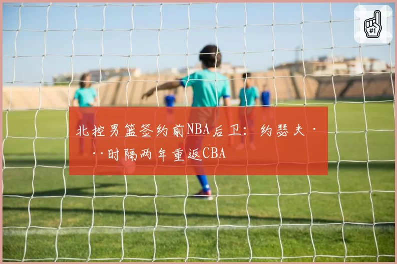 北控男篮签约前NBA后卫:约瑟夫·杨时隔两年重返CBA