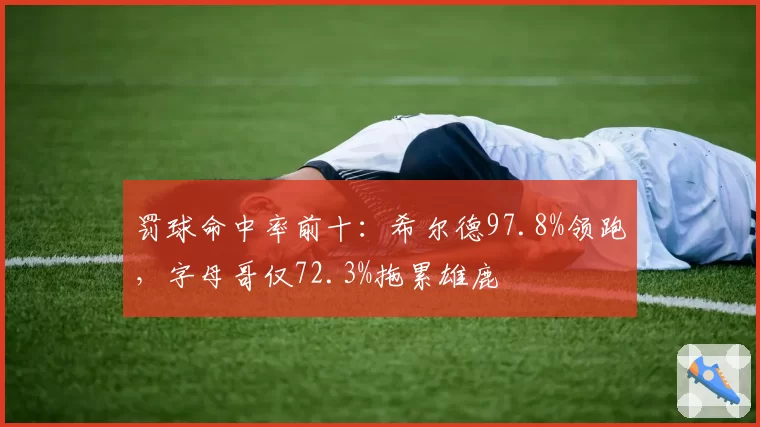 罚球命中率前十：希尔德97.8%领跑，字母哥仅72.3%拖累雄鹿