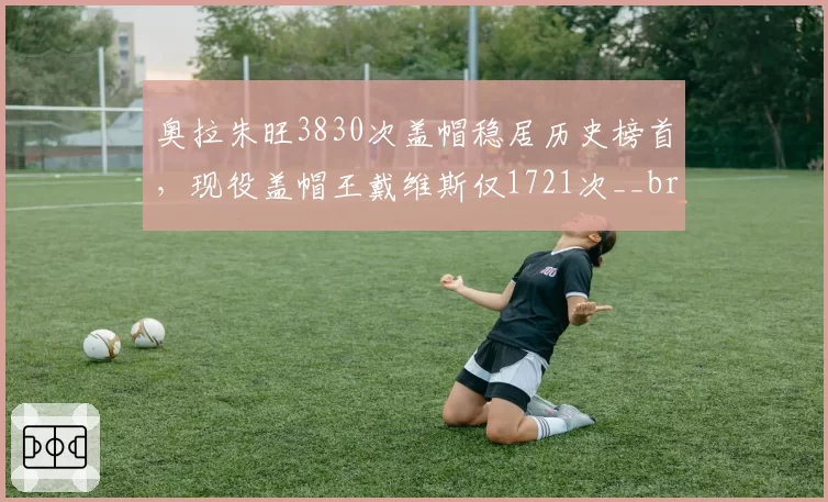 奥拉朱旺3830次盖帽稳居历史榜首,现役盖帽王戴维斯仅1721次__br_