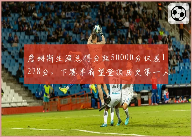 詹姆斯生涯总得分距50000分仅差1278分，下赛季有望登顶历史第一人