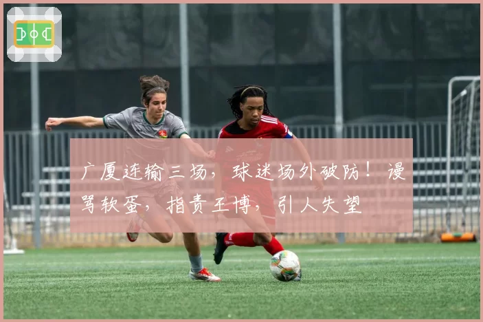 广厦连输三场，球迷场外破防！谩骂软蛋，指责王博，引人失望