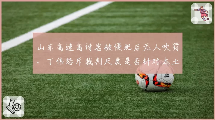 山东高速高诗岩被侵犯后无人吹罚，丁伟怒斥裁判尺度是否针对本土球员？