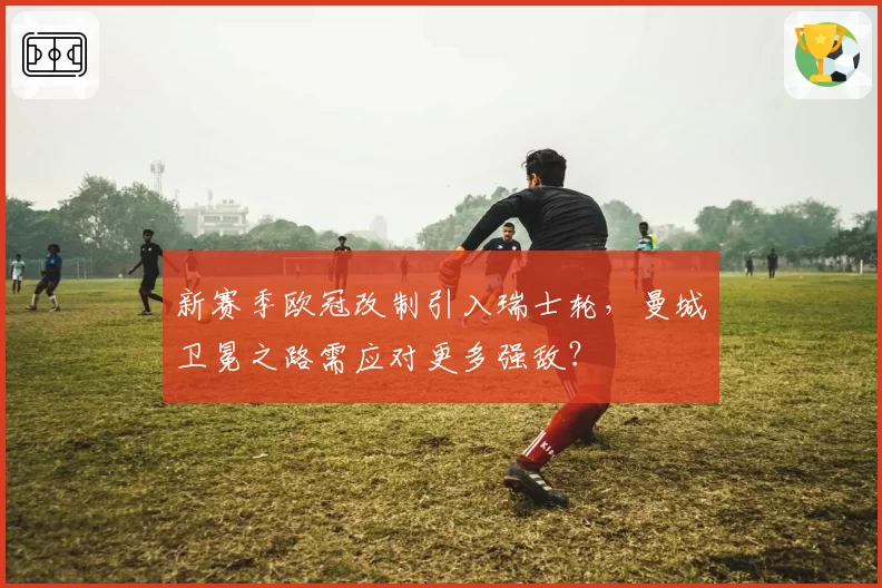 新赛季欧冠改制引入瑞士轮,曼城卫冕之路需应对更多强敌?