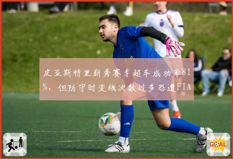 皮亚斯特里新秀赛季超车成功率81%，但防守时变线次数过多恐遭FIA重点盯防