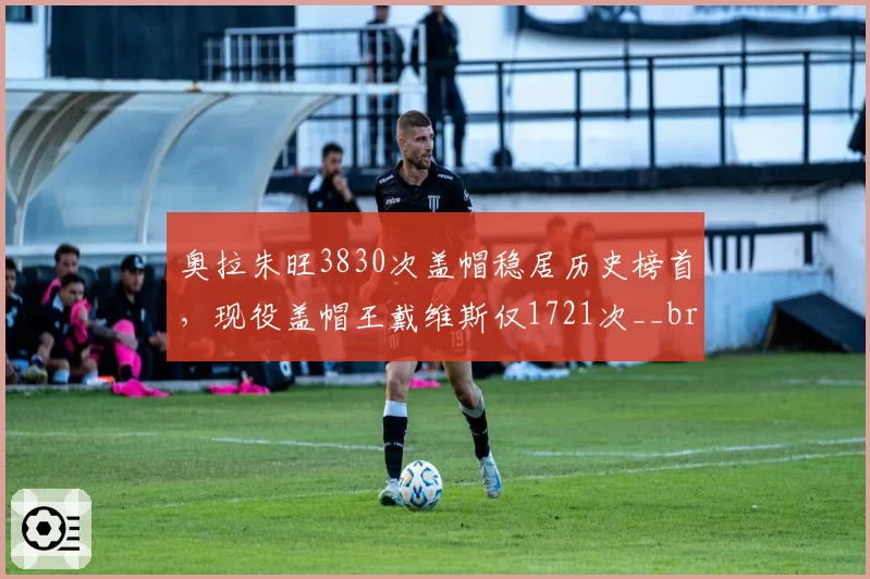 奥拉朱旺3830次盖帽稳居历史榜首,现役盖帽王戴维斯仅1721次__br_