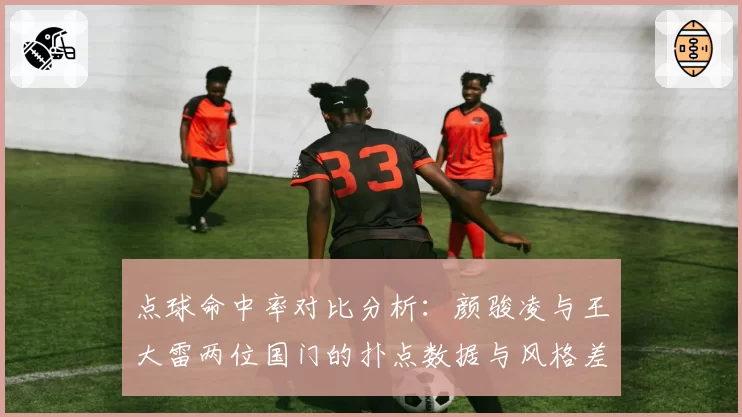 点球命中率对比分析：颜骏凌与王大雷两位国门的扑点数据与风格差异