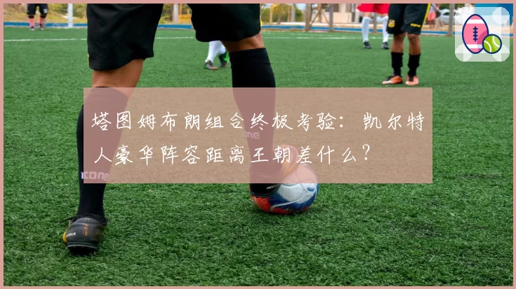 塔图姆布朗组合终极考验：凯尔特人豪华阵容距离王朝差什么？