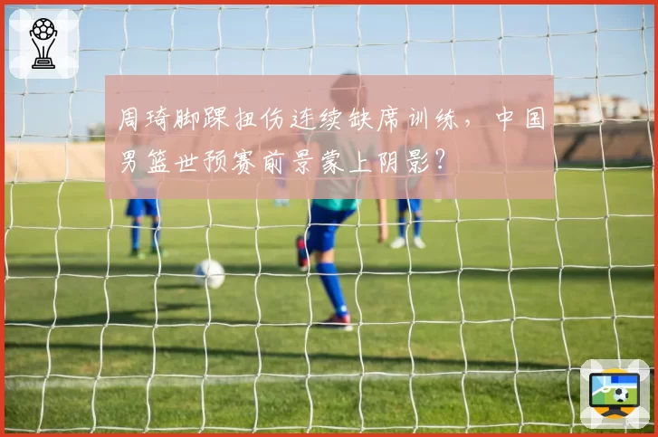 周琦脚踝扭伤连续缺席训练,中国男篮世预赛前景蒙上阴影?